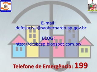E-mail:
defesacivil@saobernardo.sp.gov.br
BLOG:
http://dcsbcsp.blogspot.com.br/
Telefone de Emergência: 199
 