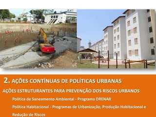 2. AÇÕES CONTÍNUAS DE POLÍTICAS URBANAS
AÇÕES ESTRUTURANTES PARA PREVENÇÃO DOS RISCOS URBANOS
Política de Saneamento Ambiental - Programa DRENAR
Política Habitacional - Programas de Urbanização, Produção Habitacional e
Redução de Riscos
 