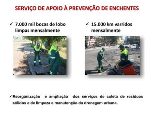 SERVIÇO DE APOIO À PREVENÇÃO DE ENCHENTES
 7.000 mil bocas de lobo
limpas mensalmente
 15.000 km varridos
mensalmente
Reorganização e ampliação dos serviços de coleta de resíduos
sólidos e de limpeza e manutenção da drenagem urbana.
 