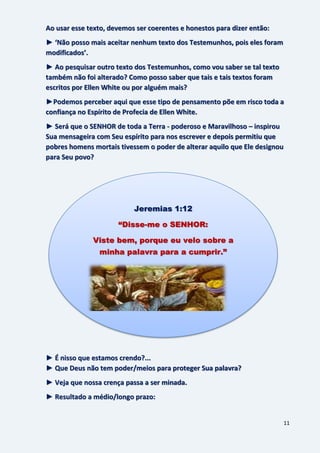 11
Ao usar esse texto, devemos ser coerentes e honestos para dizer então:
► ‘Não posso mais aceitar nenhum texto dos Testemunhos, pois eles foram
modificados’.
► Ao pesquisar outro texto dos Testemunhos, como vou saber se tal texto
também não foi alterado? Como posso saber que tais e tais textos foram
escritos por Ellen White ou por alguém mais?
►Podemos perceber aqui que esse tipo de pensamento põe em risco toda a
confiança no Espírito de Profecia de Ellen White.
► Será que o SENHOR de toda a Terra - poderoso e Maravilhoso – inspirou
Sua mensageira com Seu espírito para nos escrever e depois permitiu que
pobres homens mortais tivessem o poder de alterar aquilo que Ele designou
para Seu povo?
► É nisso que estamos crendo?...
► Que Deus não tem poder/meios para proteger Sua palavra?
► Veja que nossa crença passa a ser minada.
► Resultado a médio/longo prazo:
Jeremias 1:12
“Disse-me o SENHOR:
Viste bem, porque eu velo sobre a
minha palavra para a cumprir.”
 