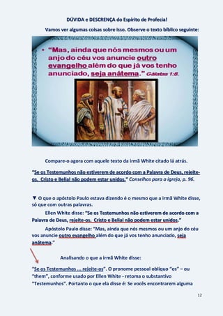 12
DÚVIDA e DESCRENÇA do Espírito de Profecia!
Vamos ver algumas coisas sobre isso. Observe o texto bíblico seguinte:
Compare-o agora com aquele texto da irmã White citado lá atrás.
“Se os Testemunhos não estiverem de acordo com a Palavra de Deus, rejeite-
Conselhos para a igreja, p. 96.os. Cristo e Belial não podem estar unidos.”
▼ O que o apóstolo Paulo estava dizendo é o mesmo que a irmã White disse,
só que com outras palavras.
Ellen White disse: “Se os Testemunhos não estiverem de acordo com a
Palavra de Deus, rejeite-os. Cristo e Belial não podem estar unidos.”
Apóstolo Paulo disse: “Mas, ainda que nós mesmos ou um anjo do céu
vos anuncie além do que já vos tenho anunciado,outro evangelho seja
.”anátema
Analisando o que a irmã White disse:
“Se os Testemunhos ... rejeite-os”. O pronome pessoal oblíquo “os” – ou
“them”, conforme usado por Ellen White - retoma o substantivo
“Testemunhos”. Portanto o que ela disse é: Se vocês encontrarem alguma
 