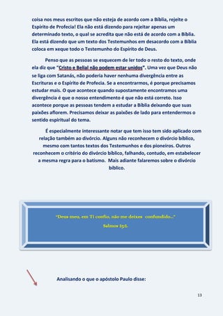 13
coisa nos meus escritos que não esteja de acordo com a Bíblia, rejeite o
Espírito de Profecia! Ela não está dizendo para rejeitar apenas um
determinado texto, o qual se acredita que não está de acordo com a Bíblia.
Ela está dizendo que um texto dos Testemunhos em desacordo com a Bíblia
coloca em xeque todo o Testemunho do Espírito de Deus.
Penso que as pessoas se esquecem de ler todo o resto do texto, onde
ela diz que “ Uma vez que Deus nãoCristo e Belial não podem estar unidos”.
se liga com Satanás, não poderia haver nenhuma divergência entre as
Escrituras e o Espírito de Profecia. Se a encontrarmos, é porque precisamos
estudar mais. O que acontece quando supostamente encontramos uma
divergência é que o nosso entendimento é que não está correto. Isso
acontece porque as pessoas tendem a estudar a Bíblia deixando que suas
paixões aflorem. Precisamos deixar as paixões de lado para entendermos o
sentido espiritual do tema.
É especialmente interessante notar que tem isso tem sido aplicado com
relação também ao divórcio. Alguns não reconhecem o divórcio bíblico,
mesmo com tantos textos dos Testemunhos e dos pioneiros. Outros
reconhecem o critério do divórcio bíblico, falhando, contudo, em estabelecer
a mesma regra para o batismo. Mais adiante falaremos sobre o divórcio
bíblico.
Analisando o que o apóstolo Paulo disse:
“Deus meu, em Ti confio, não me deixes confundido...”
Salmos 25:2.
 