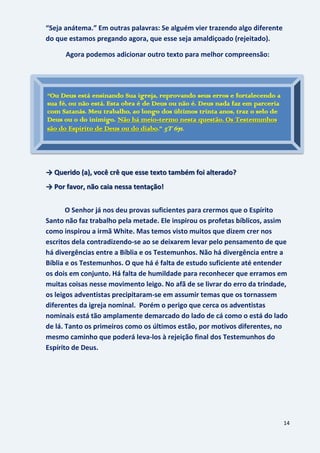 14
“Seja anátema.” Em outras palavras: Se alguém vier trazendo algo diferente
do que estamos pregando agora, que esse seja amaldiçoado (rejeitado).
Agora podemos adicionar outro texto para melhor compreensão:
Veja bem o que ela diz:
“Não há meio-termo”
→ Querido (a), você crê que esse texto também foi alterado?
→ Por favor, não caia nessa tentação!
O Senhor já nos deu provas suficientes para crermos que o Espírito
Santo não faz trabalho pela metade. Ele inspirou os profetas bíblicos, assim
como inspirou a irmã White. Mas temos visto muitos que dizem crer nos
escritos dela contradizendo-se ao se deixarem levar pelo pensamento de que
há divergências entre a Bíblia e os Testemunhos. Não há divergência entre a
Bíblia e os Testemunhos. O que há é falta de estudo suficiente até entender
os dois em conjunto. Há falta de humildade para reconhecer que erramos em
muitas coisas nesse movimento leigo. No afã de se livrar do erro da trindade,
os leigos adventistas precipitaram-se em assumir temas que os tornassem
diferentes da igreja nominal. Porém o perigo que cerca os adventistas
nominais está tão amplamente demarcado do lado de cá como o está do lado
de lá. Tanto os primeiros como os últimos estão, por motivos diferentes, no
mesmo caminho que poderá leva-los à rejeição final dos Testemunhos do
Espírito de Deus.
“Ou Deus está ensinando Sua igreja, reprovando seus erros e fortalecendo a
sua fé, ou não está. Esta obra é de Deus ou não é. Deus nada faz em parceria
com Satanás. Meu trabalho, ao longo dos últimos trinta anos, traz o selo de
Deus ou o do inimigo. Não há meio-termo nesta questão. Os Testemunhos
são do Espírito de Deus ou do diabo.” 5T 671.
 