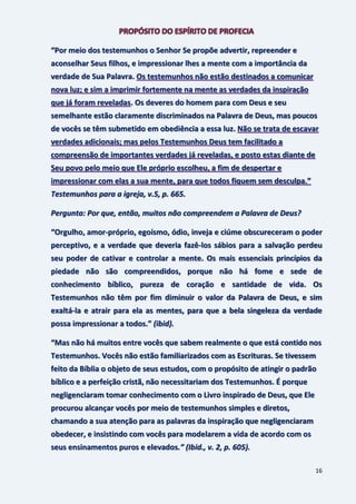 16
“Por meio dos testemunhos o Senhor Se propõe advertir, repreender e
aconselhar Seus filhos, e impressionar lhes a mente com a importância da
verdade de Sua Palavra. Os testemunhos não estão destinados a comunicar
nova luz; e sim a imprimir fortemente na mente as verdades da inspiração
que já foram reveladas. Os deveres do homem para com Deus e seu
semelhante estão claramente discriminados na Palavra de Deus, mas poucos
de vocês se têm submetido em obediência a essa luz. Não se trata de escavar
verdades adicionais; mas pelos Testemunhos Deus tem facilitado a
compreensão de importantes verdades já reveladas, e posto estas diante de
Seu povo pelo meio que Ele próprio escolheu, a fim de despertar e
impressionar com elas a sua mente, para que todos fiquem sem desculpa.”
Testemunhos para a igreja, v.5, p. 665.
Pergunta: Por que, então, muitos não compreendem a Palavra de Deus?
“Orgulho, amor-próprio, egoísmo, ódio, inveja e ciúme obscureceram o poder
perceptivo, e a verdade que deveria fazê-los sábios para a salvação perdeu
seu poder de cativar e controlar a mente. Os mais essenciais princípios da
piedade não são compreendidos, porque não há fome e sede de
conhecimento bíblico, pureza de coração e santidade de vida. Os
Testemunhos não têm por fim diminuir o valor da Palavra de Deus, e sim
exaltá-la e atrair para ela as mentes, para que a bela singeleza da verdade
possa impressionar a todos.” (ibid).
“Mas não há muitos entre vocês que sabem realmente o que está contido nos
Testemunhos. Vocês não estão familiarizados com as Escrituras. Se tivessem
feito da Bíblia o objeto de seus estudos, com o propósito de atingir o padrão
bíblico e a perfeição cristã, não necessitariam dos Testemunhos. É porque
negligenciaram tomar conhecimento com o Livro inspirado de Deus, que Ele
procurou alcançar vocês por meio de testemunhos simples e diretos,
chamando a sua atenção para as palavras da inspiração que negligenciaram
obedecer, e insistindo com vocês para modelarem a vida de acordo com os
seus ensinamentos puros e elevados.” (Ibid., v. 2, p. 605).
 