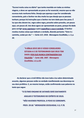 17
“Escrevi muita coisa no diário* que tenho mantido em todas as minhas
viagens, e deve ser apresentado ao povo se for essencial, mesmo que eu não
escreva mais nenhuma linha. Desejo que apareça o que for considerado
conveniente, pois o Senhor me deu muita luz que desejo que as pessoas
tenham; porque há instruções que o Senhor me tem dado para Seu povo. É
luz que eles devem ter, regra sobre regra, preceito sobre preceito, um pouco
aqui, um pouco ali. Isto deve agora ser apresentado ao povo, porque foi dado
para corrigir erros capciosos e para especificar o que é verdade. O Senhor
revelou muitas coisas que indicam a verdade, dizendo portanto: “Este é o
caminho, andai por ele.” — Carta 117, 1910. Mensagens Escolhidas, v. 3, p.
32.
Ao declarar que a irmã White não teve toda a luz sobre determinado
assunto, algumas pessoas estão na verdade manifestando sua descrença no
seu dom profético. E, ao mesmo tempo, estão confirmando suas palavras no
texto que segue:
 