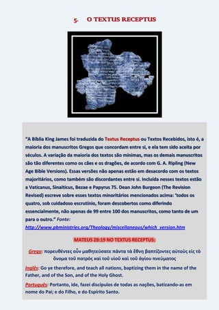 19
5. O TEXTUS RECEPTUS
“A Bíblia King James foi traduzida do Textus Receptus ou Textos Recebidos, isto é, a
maioria dos manuscritos Gregos que concordam entre si, e ela tem sido aceita por
séculos. A variação da maioria dos textos são mínimas, mas os demais manuscritos
são tão diferentes como os cães e os dragões, de acordo com G. A. Ripling (New
Age Bible Versions). Essas versões não apenas estão em desacordo com os textos
majoritários, como também são discordantes entre si. Incluída nesses textos estão
a Vaticanus, Sinaiticus, Bezae e Papyrus 75. Dean John Burgeon (The Revision
Revised) escreve sobre esses textos minoritários mencionados acima: ‘todos os
quatro, sob cuidadoso escrutínio, foram descobertos como diferindo
essencialmente, não apenas de 99 entre 100 dos manuscritos, como tanto de um
para o outro.” Fonte:
http://www.pbministries.org/Theology/miscellaneous/which_version.htm
MATEUS 28:19 NO TEXTUS RECEPTUS:
Grego: πορευθέντεσ οὖν μαθητεύςατε πάντα τὰ ἔθνη βαπτίζοντεσ αὐτοὺσ εἰσ τὸ
ὄνομα τοῦ πατρὸσ καὶ τοῦ υἱοῦ καὶ τοῦ ἁγίου πνεύματοσ
Inglês: Go ye therefore, and teach all nations, baptizing them in the name of the
Father, and of the Son, and of the Holy Ghost.
Português: Portanto, ide, fazei discípulos de todas as nações, batizando-as em
nome do Pai; e do Filho, e do Espírito Santo.
 