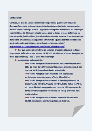 21
Continuação:
Contudo, os dias de Luciano eram dias de apostasia, quando um dilúvio de
depravações estava sistematicamente tentando devastar tanto os manuscritos
bíblicos como a teologia bíblica. Orígenes do Colégio de Alexandria, fez sua edição
e comentários da Bíblia um refúgio seguro para todos os erros, e deformou-os
com especulações filosóficas, introduzindo casuísmo e mentira. O sucesso sem par
de Luciano em verificar, salvaguardar e transmitir aqueles escritos divinos deixa
um legado, pelo qual todas as gerações deveriam ser gratas.”
http://www.1611kingjamesbible.com/textus_receptus.html/
► Por que as igrejas primitivas do segundo e terceiro séculos e todos os
Protestante Reformistas dos séculos 15, 16 e 17 escolheram o Textus Receptus, ao
invés dos Minoritary Texts (Textos Minoritários)?
► A resposta é pelo seguinte:
→ O Textus Receptus é baseado numa vasta maioria (cerca de
95%) de mais de 5.300 manuscritos gregos em existência. É por
isso que ele é chamado de Texto Majoritário.
→ O Textus Receptus não é mutilado com supressões,
acréscimos e emendas, como o Texto Minoritário.
→ O Textus Receptus concorda com as versões primitivas da
Bíblia Peshita (150 DC), Vulgata (157 DC), Bíblia Itálica (157 DC),
etc. essas Bíblias foram produzidas cerca de 200 anos antes do
Texto Minoritário (como o Vaticano e o Sinai), preferido pela
igreja católica.
→ O Textus Receptus concorda com a maioria das cerca de
86.000 citações das escrituras pelos pais da igreja.
 