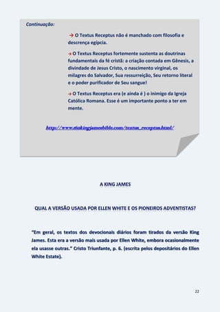 22
“Em geral, os textos dos devocionais diários foram tirados da versão King
James. Esta era a versão mais usada por Ellen White, embora ocasionalmente
ela usasse outras.” Cristo Triunfante, p. 6. (escrita pelos depositários do Ellen
White Estate).
Continuação:
→ O Textus Receptus não é manchado com filosofia e
descrença egípcia.
→ O Textus Receptus fortemente sustenta as doutrinas
fundamentais da fé cristã: a criação contada em Gênesis, a
divindade de Jesus Cristo, o nascimento virginal, os
milagres do Salvador, Sua ressurreição, Seu retorno literal
e o poder purificador de Seu sangue!
→ O Textus Receptus era (e ainda é ) o inimigo da Igreja
Católica Romana. Esse é um importante ponto a ter em
mente.
http://www.1611kingjamesbible.com/textus_receptus.html/
 