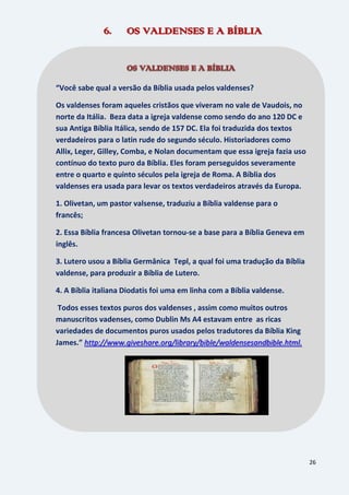 26
6. OS VALDENSES E A BÍBLIA
“Você sabe qual a versão da Bíblia usada pelos valdenses?
Os valdenses foram aqueles cristãos que viveram no vale de Vaudois, no
norte da Itália. Beza data a igreja valdense como sendo do ano 120 DC e
sua Antiga Bíblia Itálica, sendo de 157 DC. Ela foi traduzida dos textos
verdadeiros para o latin rude do segundo século. Historiadores como
Allix, Leger, Gilley, Comba, e Nolan documentam que essa igreja fazia uso
contínuo do texto puro da Bíblia. Eles foram perseguidos severamente
entre o quarto e quinto séculos pela igreja de Roma. A Bíblia dos
valdenses era usada para levar os textos verdadeiros através da Europa.
1. Olivetan, um pastor valsense, traduziu a Bíblia valdense para o
francês;
2. Essa Bíblia francesa Olivetan tornou-se a base para a Bíblia Geneva em
inglês.
3. Lutero usou a Bíblia Germânica Tepl, a qual foi uma tradução da Bíblia
valdense, para produzir a Bíblia de Lutero.
4. A Bíblia italiana Diodatis foi uma em linha com a Bíblia valdense.
Todos esses textos puros dos valdenses , assim como muitos outros
manuscritos vadenses, como Dublin Ms A4 estavam entre as ricas
variedades de documentos puros usados pelos tradutores da Bíblia King
James.” http://www.giveshare.org/library/bible/waldensesandbible.html.
.
 