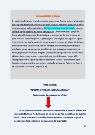27
NOTE A FRASE:
“TINHAM A VERDADE INCONTAMINADA”!
Raciocinando da causa para o efeito:
Se os valdenses tinham a verdade incontaminada, e em suas Bíblias, em
Mateus 28:19, lia-se “... batizando-os em nome do Pai, e do Filho e do Espírito
Santo”, quem pode em sã consciência dizer que esse texto não é original, a
menos que esteja negando a plena palavra da Inspiração?
Os valdenses foram os primeiros dentre os povos da Europa a obter a tradução
das Sagradas Escrituras. Centenas de anos antes da Reforma, possuíam a Bíblia
em manuscrito, na língua materna. Tinham a verdade incontaminada, e isto os
tornava objeto especial do ódio e perseguição. Declaravam ser a Igreja de
Roma a Babilônia apóstata do Apocalipse, e com perigo de vida erguiam-se
para resistir a suas corrupções. Opressos pela prolongada perseguição, alguns
comprometeram sua fé, cedendo pouco a pouco em seus princípios distintivos,
enquanto outros sustentavam firme a verdade. Durante séculos de trevas e
apostasia, houve alguns dentre os valdenses que negavam a supremacia de
Roma, rejeitavam o culto às imagens como idolatria e guardavam o verdadeiro
sábado. Sob as mais atrozes tempestades da oposição conservaram a fé.
Perseguidos embora pela espada dos saboianos (França) e queimados pela
fogueira romana, mantiveram-se sem hesitação ao lado da Palavra de Deus e
de Sua honra. O Grande Conflito, p. 65.
 