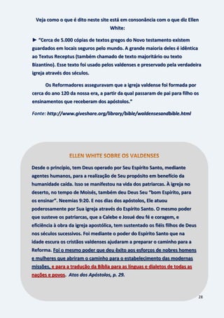 28
Veja como o que é dito neste site está em consonância com o que diz Ellen
White:
► “Cerca de 5.000 cópias de textos gregos do Novo testamento existem
guardados em locais seguros pelo mundo. A grande maioria deles é idêntica
ao Textus Receptus (também chamado de texto majoritário ou texto
Bizantino). Esse texto foi usado pelos valdenses e preservado pela verdadeira
igreja através dos séculos.
Os Reformadores asseguravam que a igreja valdense foi formada por
cerca do ano 120 da nossa era, a partir da qual passaram de pai para filho os
ensinamentos que receberam dos apóstolos.”
Fonte: http://www.giveshare.org/library/bible/waldensesandbible.html
Desde o princípio, tem Deus operado por Seu Espírito Santo, mediante
agentes humanos, para a realização de Seu propósito em benefício da
humanidade caída. Isso se manifestou na vida dos patriarcas. À igreja no
deserto, no tempo de Moisés, também deu Deus Seu “bom Espírito, para
os ensinar”. Neemias 9:20. E nos dias dos apóstolos, Ele atuou
poderosamente por Sua igreja através do Espírito Santo. O mesmo poder
que susteve os patriarcas, que a Calebe e Josué deu fé e coragem, e
eficiência à obra da igreja apostólica, tem sustentado os fiéis filhos de Deus
nos séculos sucessivos. Foi mediante o poder do Espírito Santo que na
idade escura os cristãos valdenses ajudaram a preparar o caminho para a
Reforma. Foi o mesmo poder que deu êxito aos esforços de nobres homens
e mulheres que abriram o caminho para o estabelecimento das modernas
missões, e para a tradução da Bíblia para as línguas e dialetos de todas as
nações e povos. Atos dos Apóstolos, p. 29.
 