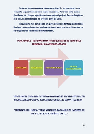 29
O que se nota no presente movimento leigo é - ao que parece - um
completo esquecimento desses textos inspirados. Por outro lado, textos
duvidosos, escritos por opositores da verdadeira igreja de Deus sobrepõem-
se a eles, na consideração do professo povo de Deus.
Perguntamo-nos como pode um povo dotado de tantas possibilidades
de obter o conhecimento da verdade se deixar levar por erros tão grotescos,
por enganos tão facilmente desmascarados.
APÓSTOLOS VALDENSES REFORMADORES
IGREJA
REMANESCENTE
 
