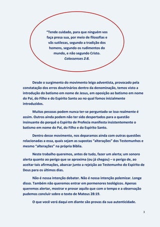 3
Desde o surgimento do movimento leigo adventista, provocado pela
constatação dos erros doutrinários dentro da denominação, temos visto a
introdução do batismo em nome de Jesus, em oposição ao batismo em nome
do Pai, do Filho e do Espírito Santo ao no qual fomos inicialmente
introduzidos.
Muitas pessoas podem nunca ter-se perguntado se isso realmente é
assim. Outros ainda podem não ter sido despertados para a questão
insinuante do porquê o Espírito de Profecia manifesta insistentemente o
batismo em nome do Pai, do Filho e do Espírito Santo.
Dentro desse movimento, nos deparamos ainda com outras questões
relacionadas a essa, quais sejam as supostas “alterações” dos Testemunhos e
mesmo “alterações” na própria Bíblia.
Neste trabalho queremos, antes de tudo, fazer um alerta; um sonoro
alerta quanto ao perigo que se aproxima (ou já chegou) – o perigo de, ao
aceitar tais afirmações, abarcar junto a rejeição ao Testemunho do Espírito de
Deus para os últimos dias.
Não é nossa intenção debater. Não é nossa intenção polemizar. Longe
disso. Também não queremos entrar em pormenores teológicos. Apenas
queremos alertar, mostrar e provar aquilo que com o tempo e a observação
pudemos concluir sobre o texto de Mateus 28:19.
O que você verá daqui em diante são provas da sua autenticidade.
“Tende cuidado, para que ninguém vos
faça presa sua, por meio de filosofias e
vãs sutilezas, segundo a tradição dos
homens, segundo os rudimentos do
mundo, e não segundo Cristo.
Colossenses 2:8.
 