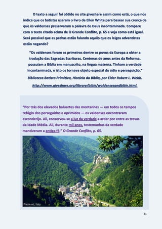 31
O texto a seguir foi obtido no site giveshare assim como está, o que nos
indica que os batistas usaram o livro de Ellen White para basear sua crença de
que os valdenses preservaram a palavra de Deus incontaminada. Compare
com o texto citado acima de O Grande Conflito, p. 65 e veja como está igual.
Será possível que as pedras estão falando aquilo que os leigos adventistas
estão negando?
“Os valdenses foram os primeiros dentre os povos da Europa a obter a
tradução das Sagradas Escrituras. Centenas de anos antes da Reforma,
possuíam a Bíblia em manuscrito, na língua materna. Tinham a verdade
incontaminada, e isto os tornava objeto especial do ódio e perseguição.”
Biblioteca Batista Primitiva, História da Bíblia, por Elder Robert L. Webb.
http://www.giveshare.org/library/bible/waldensesandbible.html.
“Por trás dos elevados baluartes das montanhas — em todos os tempos
refúgio dos perseguidos e oprimidos — os valdenses encontraram
esconderijo. Ali, conservou-se a luz da verdade a arder por entre as trevas
da Idade Média. Ali, durante mil anos, testemunhas da verdade
mantiveram a antiga fé.” O Grande Conflito, p. 65.
 