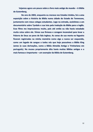 32
Vejamos agora um pouco sobre o livro mais antigo do mundo – A Bíblia
de Gutemberg.
No ano de 2003, enquanto eu morava nos Estados Unidos, fui a uma
exposição sobre a história da Bíblia numa cidade do Estado do Tennessee,
juntamente com meus colegas estudantes. Logo na entrada, assistimos a um
documentário sobre Tyndale e sua luta pela tradução da Bíblia para o inglês.
Esse filme me impressionou muito, pois até então eu não havia estudado
muita coisa sobre ele. Vimos sua firmeza e coragem incansável para levar a
Palavra de Deus ao povo de fala inglesa. As cenas de sua morte na fogueira
ficaram registradas na minha memória como algo a nunca ser esquecido,
como um legado de sangue a todos nós que hoje possuímos a Bíblia King
James (e suas derivações, como a Bíblia Almeida Antiga e Trinitariana em
português). No museu propriamente dito havia muitas Bíblias antigas e a
mais famosa e importante – um exemplar da Bíblia de Gutemberg.
 