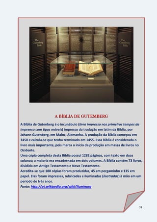 33
Eusébio
• Eusébio de Cesareia é comumente citado pelos
leigos adventistas, na tentativa de provar que
Mateus 28:19 é apócrifo.
de
• O texto dele diz: “Ide fazei discípulos de todas as
nações em meu nome”.
Cesareia
• Note-se que Eusébio não fala no batismo.
A BÍBLIA DE GUTEMBERG
A Bíblia de Gutenberg é o incunábulo (livro impresso nos primeiros tempos da
imprensa com tipos móveis) impresso da tradução em latim da Bíblia, por
Johann Gutenberg, em Mainz, Alemanha. A produção da Bíblia começou em
1450 e calcula-se que tenha terminado em 1455. Essa Bíblia é considerada o
livro mais importante, pois marca o início da produção em massa de livros no
Ocidente.
Uma cópia completa desta Bíblia possui 1282 páginas, com texto em duas
colunas; a maioria era encadernada em dois volumes. A Bíblia contém 73 livros,
dividida em Antigo Testamento e Novo Testamento.
Acredita-se que 180 cópias foram produzidas, 45 em pergaminho e 135 em
papel. Elas foram impressas, rubricadas e iluminadas (ilustradas) à mão em um
período de três anos.
Fonte: http://pt.wikipedia.org/wiki/Iluminura
 