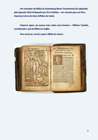 34
Um exemplar da Bíblia de Gutemberg (Novo Testamento) foi adquirida
pelo japonês Eiichi Kobayashi por $5.4 milhões – um recorde para um livro
impresso (cerca de doze milhões de reais).
Vejamos agora um pouco mais sobre esse homem – William Tyndale,
considerado o pai da Bíblia em inglês.
Para encerrar, mostro aqui a Bíblia de Lutero:
 