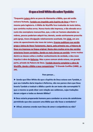 38
O que a irmã White diz sobre Tyndale:
“Enquanto Lutero abria ao povo da Alemanha a Bíblia, que até então
estivera fechada, Tyndale era impelido pelo Espírito de Deus a fazer o
mesmo pela Inglaterra. A Bíblia de Wycliffe fora traduzida do texto latino,
que continha muitos erros. Nunca havia sido impressa, e tão elevado era o
custo dos exemplares manuscritos, que, a não ser homens abastados ou
nobres, poucos poderiam adquiri-los; demais, sendo estritamente proscrita
pela igreja, tivera divulgação relativamente acanhada. Em 1516, um ano
antes do aparecimento das teses de Lutero, Erasmo publicara sua versão
grega e latina do Novo Testamento. Agora, pela primeira vez, a Palavra de
Deus era impressa na língua original. Nesta obra muitos erros das versões
anteriores foram corrigidos, dando-se mais clareza ao sentido. Levou muitos
dentre as classes cultas a melhor conhecimento da verdade, e deu novo
impulso à obra da Reforma. Mas o povo comum ainda estava, em grande
parte, privado da Palavra de Deus. Tyndale deveria completar a obra de
Wycliffe, dando a Bíblia a seus compatriotas.” O Grande Conflito (1888) , p.
245.
Para pensar...
► Sendo que Ellen White diz que o Espírito de Deus estava com Tyndale, e
que seu trabalho daria impulso à Reforma, não nos parece claro que Deus
levaria Tyndale a traduzir a Bíblia a partir de um texto não corrompido? E
que o mesmo se pode dizer com relação aos valdenses, cujas traduções
deram origem a todas as demais Bíblias?
►Deus estaria preparando homens para combater os erros do catolicismo
permitindo que eles usassem uma Bíblia que não fosse a verdadeira?
► Afinal, estamos crendo num Deus de amor e onipotência ou não?
 
