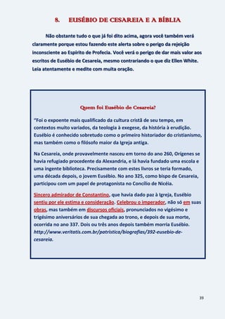 39
8. EUSÉBIO DE CESAREIA E A BÍBLIA
Não obstante tudo o que já foi dito acima, agora você também verá
claramente porque estou fazendo este alerta sobre o perigo da rejeição
inconsciente ao Espírito de Profecia. Você verá o perigo de dar mais valor aos
escritos de Eusébio de Cesareia, mesmo contrariando o que diz Ellen White.
Leia atentamente e medite com muita oração.
Quem foi Eusébio de Cesareia?
“Foi o expoente mais qualificado da cultura cristã de seu tempo, em
contextos muito variados, da teologia à exegese, da história à erudição.
Eusébio é conhecido sobretudo como o primeiro historiador do cristianismo,
mas também como o filósofo maior da Igreja antiga.
Na Cesareia, onde provavelmente nasceu em torno do ano 260, Orígenes se
havia refugiado procedente da Alexandria, e lá havia fundado uma escola e
uma ingente biblioteca. Precisamente com estes livros se teria formado,
uma década depois, o jovem Eusébio. No ano 325, como bispo de Cesareia,
participou com um papel de protagonista no Concílio de Nicéia.
Sincero admirador de Constantino, que havia dado paz à Igreja, Eusébio
sentiu por ele estima e consideração. Celebrou o imperador, não só em suas
obras, mas também em discursos oficiais, pronunciados no vigésimo e
trigésimo aniversários de sua chegada ao trono, e depois de sua morte,
ocorrida no ano 337. Dois ou três anos depois também morria Eusébio.
http://www.veritatis.com.br/patristica/biografias/392-eusebio-de-
cesareia.
 