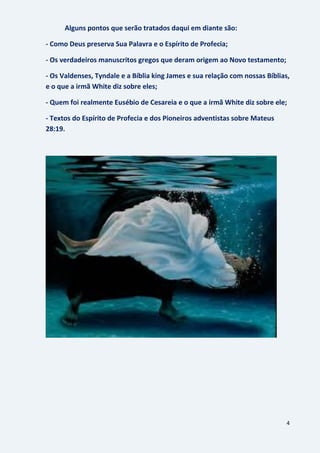 4
Alguns pontos que serão tratados daqui em diante são:
- Como Deus preserva Sua Palavra e o Espírito de Profecia;
- Os verdadeiros manuscritos gregos que deram origem ao Novo testamento;
- Os Valdenses, Tyndale e a Bíblia king James e sua relação com nossas Bíblias,
e o que a irmã White diz sobre eles;
- Quem foi realmente Eusébio de Cesareia e o que a irmã White diz sobre ele;
- Textos do Espírito de Profecia e dos Pioneiros adventistas sobre Mateus
28:19.
 