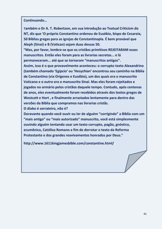 41
Continuando…
Também o Dr A. T. Robertson, em sua introdução ao Textual Criticism do
NT, diz que ‘O próprio Constantino ordenou de Eusébio, bispo de Cesareia,
50 Bíblias gregas para as igrejas de Constantinopla. É bem provável que
Aleph (Sinai) e B (Vatican) sejam duas dessas 50.
“Mas, por favor, lembre-se que os cristãos primitivos REJEITARAM esses
manuscritos. Então eles foram para as livrarias secretas... e lá
permaneceram... até que se tornaram “manuscritos antigos”.
Assim, isso é o que provavelmente aconteceu: o corrupto texto Alexandrino
(também chamado ‘Egípcio’ ou ‘Hesychian’ encontrou seu caminho na Bíblia
de Constantino (via Orígenes e Eusébio), um dos quais era o manuscrito
Vaticano e o outro era o manuscrito Sinai. Mas eles foram rejeitados e
jogados no armário pelos cristãos daquele tempo. Contudo, após centenas
de anos, eles eventualmente foram recebidos através dos textos gregos de
Westcott e Hort , e finalmente arrastados lentamente para dentro das
versões da Bíblia que compramos nas livrarias cristãs.
O diabo é sorrateiro, não é?
Doravante quando você ouvir ou ler de alguém “corrigindo” a Bíblia com um
“mais antigo” ou “mais autorizado” manuscrito, você está simplesmente
ouvindo alguém tentando usar um texto corrupto, pagão, gnóstico,
ecumênico, Católico Romano a fim de derrotar o texto da Reforma
Protestante e dos grandes reavivamentos honrados por Deus.”
http://www.1611kingjamesbible.com/constantine.html/
 