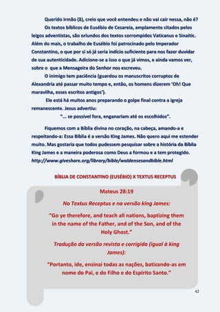 42
Querido irmão (ã), creio que você entendeu e não vai cair nessa, não é?
Os textos bíblicos de Eusébio de Cesareia, amplamente citados pelos
leigos adventistas, são oriundos dos textos corrompidos Vaticanus e Sinaitic.
Além do mais, o trabalho de Eusébio foi patrocinado pelo Imperador
Constantino, o que por si só já seria indício suficiente para nos fazer duvidar
de sua autenticidade. Adicione-se a isso o que já vimos, e ainda vamos ver,
sobre o que a Mensageira do Senhor nos escreveu.
O inimigo tem paciência (guardou os manuscritos corruptos de
Alexandria até passar muito tempo e, então, os homens dizerem ‘Oh! Que
maravilha, esses escritos antigos’).
Ele está há muitos anos preparando o golpe final contra a igreja
remanescente. Jesus advertiu:
“... se possível fora, enganariam até os escolhidos”.
Fiquemos com a Bíblia divina no coração, na cabeça, amando-a e
respeitando-a: Essa Bíblia é a versão King James. Não quero aqui me estender
muito. Mas gostaria que todos pudessem pesquisar sobre a história da Bíblia
King James e a maneira poderosa como Deus a formou e a tem protegido.
http://www.giveshare.org/library/bible/waldensesandbible.html
BÍBLIA DE CONSTANTINO (EUSÉBIO) X TEXTUS RECEPTUS
Mateus 28:19
No Textus Receptus e na versão king James:
“Go ye therefore, and teach all nations, baptizing them
in the name of the Father, and of the Son, and of the
Holy Ghost.”
Tradução da versão revista e corrigida (igual à king
James):
“Portanto, ide, ensinai todas as nações, batizando-as em
nome do Pai, e do Filho e do Espírito Santo.”
 