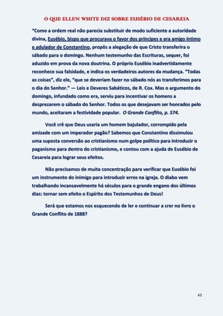 43
O QUE ELLEN WHITE DIZ SOBRE EUSÉBIO DE CESAREIA
“Como a ordem real não parecia substituir de modo suficiente a autoridade
divina, Eusébio, bispo que procurava o favor dos príncipes e era amigo íntimo
e adulador de Constantino, propôs a alegação de que Cristo transferira o
sábado para o domingo. Nenhum testemunho das Escrituras, sequer, foi
aduzido em prova da nova doutrina. O próprio Eusébio inadvertidamente
reconhece sua falsidade, e indica os verdadeiros autores da mudança. “Todas
as coisas”, diz ele, “que se deveriam fazer no sábado nós as transferimos para
o dia do Senhor.” — Leis e Deveres Sabáticos, de R. Cox. Mas o argumento do
domingo, infundado como era, serviu para incentivar os homens a
desprezarem o sábado do Senhor. Todos os que desejavam ser honrados pelo
mundo, aceitaram a festividade popular. O Grande Conflito, p. 574.
Você crê que Deus usaria um homem bajulador, corrompido pela
amizade com um imperador pagão? Sabemos que Constantino dissimulou
uma suposta conversão ao cristianismo num golpe político para introduzir o
paganismo para dentro do cristianismo, e contou com a ajuda de Eusébio de
Cesareia para lograr seus efeitos.
Não precisamos de muita concentração para verificar que Eusébio foi
um instrumento do inimigo para introduzir erros na igreja. O diabo vem
trabalhando incansavelmente há séculos para o grande engano dos últimos
dias: tornar sem efeito o Espírito dos Testemunhos de Deus!
Será que estamos nos esquecendo de ler e continuar a crer no livro o
Grande Conflito de 1888?
 