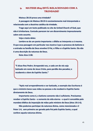 45
9. MATEUS 28:19 ESTÁ RELACIONADO COM A
TRINDADE?
Mateus 28:19 prova uma trindade?
A passagem de Mateus 28:19 é constantemente mal-interpretada e
relacionada com a doutrina católica da trindade.
Trago aqui um texto publicado no site da United Church of God, que
não é trinitariana. Contudo parecem ter um discernimento impressionante
sobre este assunto.
Veja o texto deles:
Lembre-se de um ponto importante: a Bíblia se interpreta a si mesma.
O que essa passagem em particular nos mostra é que o processo do batismo e
a entrada na família de Deus envolve O Pai, o Filho e o Espírito Santo. Ela não
é uma descrição da natureza de Deus.
Note Atos 2:38:
“Após real arrependimento e ser batizado, o exemplo das Escrituras é
que o ministro lance suas mãos na pessoa e ela receberá o Espírito Santo
diretamente de Deus.
Importante como é, o batismo somente não é suficiente. Precisamos
receber o Espírito Santo – a semente da vida eterna – a qual é concedida pelo
mandato bíblico da imposição de mãos pelo ministro de Deus (Atos 19:1-6).
Não podemos participar da natureza divina, como mencionada e 2
Peter 1:4, sem primeiro ser gerado pelo Pai pelo Espírito Santo, o qual
confere aquela natureza divina.
“E disse-lhes Pedro: Arrependei-vos, e cada um de vós seja
batizado em nome de Jesus Cristo, para perdão dos pecados; e
recebereis o dom do Espírito Santo.”
 