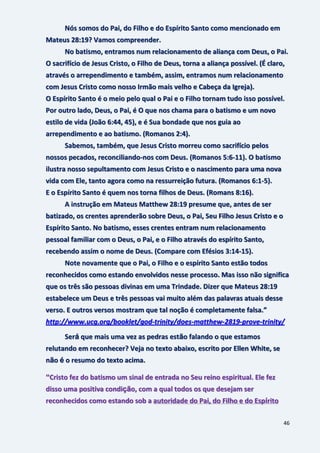 46
Nós somos do Pai, do Filho e do Espírito Santo como mencionado em
Mateus 28:19? Vamos compreender.
No batismo, entramos num relacionamento de aliança com Deus, o Pai.
O sacrifício de Jesus Cristo, o Filho de Deus, torna a aliança possível. (É claro,
através o arrependimento e também, assim, entramos num relacionamento
com Jesus Cristo como nosso Irmão mais velho e Cabeça da Igreja).
O Espírito Santo é o meio pelo qual o Pai e o Filho tornam tudo isso possível.
Por outro lado, Deus, o Pai, é O que nos chama para o batismo e um novo
estilo de vida (João 6:44, 45), e é Sua bondade que nos guia ao
arrependimento e ao batismo. (Romanos 2:4).
Sabemos, também, que Jesus Cristo morreu como sacrifício pelos
nossos pecados, reconciliando-nos com Deus. (Romanos 5:6-11). O batismo
ilustra nosso sepultamento com Jesus Cristo e o nascimento para uma nova
vida com Ele, tanto agora como na ressurreição futura. (Romanos 6:1-5).
E o Espírito Santo é quem nos torna filhos de Deus. (Romans 8:16).
A instrução em Mateus Matthew 28:19 presume que, antes de ser
batizado, os crentes aprenderão sobre Deus, o Pai, Seu Filho Jesus Cristo e o
Espírito Santo. No batismo, esses crentes entram num relacionamento
pessoal familiar com o Deus, o Pai, e o Filho através do espírito Santo,
recebendo assim o nome de Deus. (Compare com Efésios 3:14-15).
Note novamente que o Pai, o Filho e o espírito Santo estão todos
reconhecidos como estando envolvidos nesse processo. Mas isso não significa
que os três são pessoas divinas em uma Trindade. Dizer que Mateus 28:19
estabelece um Deus e três pessoas vai muito além das palavras atuais desse
verso. E outros versos mostram que tal noção é completamente falsa.”
http://www.ucg.org/booklet/god-trinity/does-matthew-2819-prove-trinity/
Será que mais uma vez as pedras estão falando o que estamos
relutando em reconhecer? Veja no texto abaixo, escrito por Ellen White, se
não é o resumo do texto acima.
“Cristo fez do batismo um sinal de entrada no Seu reino espiritual. Ele fez
disso uma positiva condição, com a qual todos os que desejam ser
reconhecidos como estando sob a autoridade do Pai, do Filho e do Espírito
 