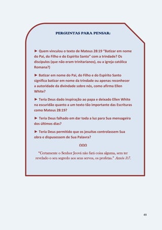 49
PERGUNTAS PARA PENSAR:
► Quem vinculou o texto de Mateus 28:19 “Batizar em nome
do Pai, do Filho e do Espírito Santo” com a trindade? Os
discípulos (que não eram trinitarianos), ou a igreja católica
Romana?)
► Batizar em nome do Pai, do Filho e do Espírito Santo
significa batizar em nome da trindade ou apenas reconhecer
a autoridade da divindade sobre nós, como afirma Ellen
White?
► Teria Deus dado inspiração ao papa e deixado Ellen White
na escuridão quanto a um texto tão importante das Escrituras
como Mateus 28:19?
► Teria Deus falhado em dar toda a luz para Sua mensageira
dos últimos dias?
► Teria Deus permitido que os jesuítas controlassem Sua
obra e dispusessem de Sua Palavra?
ΩΩΩ
“Certamente o Senhor Jeová não fará coisa alguma, sem ter
revelado o seu segredo aos seus servos, os profetas.” Amós 3:7.
 