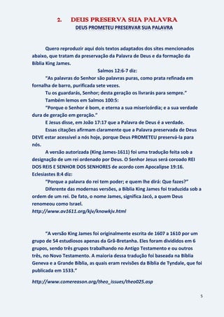 5
2. DEUS PRESERVA SUA PALAVRA
Quero reproduzir aqui dois textos adaptados dos sites mencionados
abaixo, que tratam da preservação da Palavra de Deus e da formação da
Bíblia King James.
Salmos 12:6-7 diz:
“As palavras do Senhor são palavras puras, como prata refinada em
fornalha de barro, purificada sete vezes.
Tu os guardarás, Senhor; desta geração os livrarás para sempre.”
Também lemos em Salmos 100:5:
“Porque o Senhor é bom, e eterna a sua misericórdia; e a sua verdade
dura de geração em geração.”
E Jesus disse, em João 17:17 que a Palavra de Deus é a verdade.
Essas citações afirmam claramente que a Palavra preservada de Deus
DEVE estar acessível a nós hoje, porque Deus PROMETEU preservá-la para
nós.
A versão autorizada (King James-1611) foi uma tradução feita sob a
designação de um rei ordenado por Deus. O Senhor Jesus será coroado REI
DOS REIS E SENHOR DOS SENHORES de acordo com Apocalipse 19:16.
Eclesiastes 8:4 diz:
“Porque a palavra do rei tem poder; e quem lhe dirá: Que fazes?”
Diferente das modernas versões, a Bíblia King James foi traduzida sob a
ordem de um rei. De fato, o nome James, significa Jacó, a quem Deus
renomeou como Israel.
http://www.av1611.org/kjv/knowkjv.html
“A versão King James foi originalmente escrita de 1607 a 1610 por um
grupo de 54 estudiosos apenas da Grã-Bretanha. Eles foram divididos em 6
grupos, sendo três grupos trabalhando no Antigo Testamento e ou outros
três, no Novo Testamento. A maioria dessa tradução foi baseada na Bíblia
Geneva e a Grande Bíblia, as quais eram revisões da Bíblia de Tyndale, que foi
publicada em 1533.”
http://www.comereason.org/theo_issues/theo025.asp
 