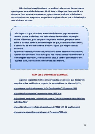52
Não é minha intenção debater ou analisar cada um dos livros e textos
que negam a veracidade de Mateus 28:19. Com o fôlego que Deus me dá, e o
desejo de fazer acordar os sonolentos, quero apenas reafirmar e defender a
necessidade de nos apegarmos ao que Deus inspira e não ao que o diabo inspira
seus súditos a escrever.
PARA VER O OUTRO LADO DA MOEDA
Algumas sugestões de sites em português para aqueles que desejarem
pesquisar sobre evidências a respeito da autenticidade de Mateus 28:19:
http://www.e-cristianismo.com.br/pt/apologetica/110-mateus2819
http://english.sdaglobal.org/research/mt2819.htm
http://www.perguntas.criacionismo.com.br/2010/09/mateus-2819-falso-ou-
autentico.html
http://literalmenteverdade.blogspot.com.br/2010_09_01_archive.html
http://www.adventistacaucaia.com.br/resposta/008.php
Não importa o que o Eusébio, as enciclopédias ou o papa escrevam e
t tentem provar. Nada disso tem valor diante da verdadeira Inspiração
divina. Além disso, para os que se lançarem a meditar, pesquisar e orar
sobre o assunto, tenho a plena convicção de que, na sinceridade da busca,
o Senhor há de mostrar também a outros aquilo que me possibilitou
descobrir.
Quando não temos preferências particulares sobre determinados assunto,
u quando não queremos fazer nada para nos sobressairmos ou recebermos a
h homenagem dos outros, somente nesse caso, o Senhor pode mostrar-nos
a algo tão claro, no entanto não decifrado pela maioria.
 