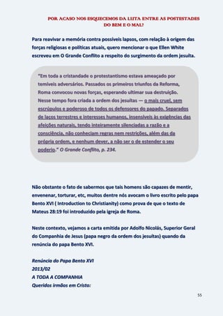55
POR ACASO NOS ESQUECEMOS DA LUTA ENTRE AS POSTESTADES
DO BEM E O MAL?
Para reavivar a memória contra possíveis lapsos, com relação à origem das
forças religiosas e políticas atuais, quero mencionar o que Ellen White
escreveu em O Grande Conflito a respeito do surgimento da ordem jesuíta.
Não obstante o fato de sabermos que tais homens são capazes de mentir,
envenenar, torturar, etc, muitos dentre nós avocam o livro escrito pelo papa
Bento XVI ( Introduction to Christianity) como prova de que o texto de
Mateus 28:19 foi introduzido pela igreja de Roma.
Neste contexto, vejamos a carta emitida por Adolfo Nicolás, Superior Geral
do Companhia de Jesus (papa negro da ordem dos jesuítas) quando da
renúncia do papa Bento XVI.
Renúncia do Papa Bento XVI
2013/02
A TODA A COMPANHIA
Queridos irmãos em Cristo:
“Em toda a cristandade o protestantismo estava ameaçado por
temíveis adversários. Passados os primeiros triunfos da Reforma,
Roma convocou novas forças, esperando ultimar sua destruição.
Nesse tempo fora criada a ordem dos jesuítas — o mais cruel, sem
escrúpulos e poderoso de todos os defensores do papado. Separados
de laços terrestres e interesses humanos, insensíveis às exigências das
afeições naturais, tendo inteiramente silenciadas a razão e a
consciência, não conheciam regras nem restrições, além das da
própria ordem, e nenhum dever, a não ser o de estender o seu
poderio.” O Grande Conflito, p. 234.
 