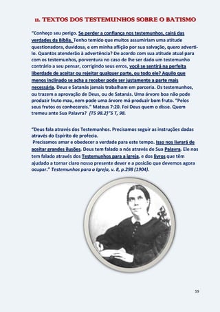 59
11. TEXTOS DOS TESTEMUNHOS SOBRE O BATISMO
“Conheço seu perigo. Se perder a confiança nos testemunhos, cairá das
Tenho temido que muitos assumiriam uma atitudeverdades da Bíblia.
questionadora, duvidosa, e em minha aflição por sua salvação, quero adverti-
lo. Quantos atenderão à advertência? De acordo com sua atitude atual para
com os testemunhos, porventura no caso de lhe ser dado um testemunho
contrário a seu pensar, corrigindo seus erros, você se sentirá na perfeita
liberdade de aceitar ou rejeitar qualquer parte, ou todo ele? Aquilo que
menos inclinado se acha a receber pode ser justamente a parte mais
. Deus e Satanás jamais trabalham em parceria. Os testemunhos,necessária
ou trazem a aprovação de Deus, ou de Satanás. Uma árvore boa não pode
produzir fruto mau, nem pode uma árvore má produzir bom fruto. “Pelos
seus frutos os conhecereis.” Mateus 7:20. Foi Deus quem o disse. Quem
tremeu ante Sua Palavra? {T5 98.2}”5 T, 98.
“Deus fala através dos Testemunhos. Precisamos seguir as instruções dadas
através do Espírito de profecia.
Precisamos amar e obedecer a verdade para este tempo. Isso nos livrará de
. Deus tem falado a nós através de Sua . Ele nosaceitar grandes ilusões Palavra
tem falado através dos , e dos que têmTestemunhos para a igreja livros
ajudado a tornar claro nosso presente dever e a posicão que devemos agora
ocupar.” Testemunhos para a Igreja, v. 8, p.298 (1904).
 