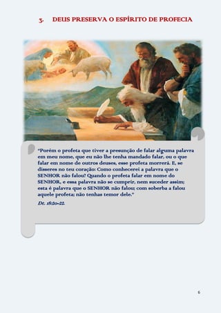 6
3. DEUS PRESERVA O ESPÍRITO DE PROFECIA
“Porém o profeta que tiver a presunção de falar alguma palavra
em meu nome, que eu não lhe tenha mandado falar, ou o que
falar em nome de outros deuses, esse profeta morrerá. E, se
disseres no teu coração: Como conhecerei a palavra que o
SENHOR não falou? Quando o profeta falar em nome do
SENHOR, e essa palavra não se cumprir, nem suceder assim;
esta é palavra que o SENHOR não falou; com soberba a falou
aquele profeta; não tenhas temor dele.”
Dt. 18:20-22.
 