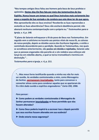 61
“Nos tempos antigos Deus falou aos homens pela boca de Seus profetas e
apóstolos. Nestes dias Ele lhes fala por meio dos testemunhos do Seu
Espírito. Nunca houve um tempo no qual Deus instruísse mais seriamente Seu
povo a respeito de Sua vontade e da conduta que este deve ter do que agora.
Mas aproveitarão eles os Seus ensinos? Receberão as Suas repreensões e
acatarão as Suas advertências? Deus não aceitará obediência parcial; não
abonará nenhuma contemporização com o próprio eu.” Testemunhos para a
Igreja, v. 4, p. 148.
“É plano de Satanás enfraquecer a fé do povo de Deus nos Testemunhos. Em
seguida vem o ceticismo no tocante aos pontos vitais de nossa fé, as colunas
de nossa posição, depois as dúvidas acerca das Escrituras Sagradas, e então a
caminhada descendente para a perdição. Quando os Testemunhos, nos quais
se acreditava anteriormente, são , Satanás sabepostos em dúvida e rejeitados
que as pessoas enganadas não pararão aí; e ele redobra seus esforços até
lançá-las em rebelião aberta, a qual se torna irremediável e termina em
destruição.” .
Testemunhos para a Igreja, v. 4, p. 211.
“… Mas meus livros testificarão quando a minha voz não for mais
ser ouvida. As verdades comissionadas a mim, como Mensageira
do Senhor, permanecem imortalizadas, tanto para convencer e
converter almas como para condenar aqueles que se apartaram da
fé e têm dado ouvido a espíritos enganadores.” Carta 350, 1906.
Para pensar:
► Como podem as verdades comissionadas à Mensageira do
Senhor permanecer imortalizadas se fosse permitido que elas
fossem alteradas?
► Como Deus poderia inspirá-la a escrever isso e depois permitir
que seus escritos fossem alterados em sua essência?
► Onde estaria nossa segurança?
 