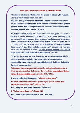 64
MAIS TEXTOS DOS TESTEMUNHOS SOBRE BATISMO:
“Quando os cristãos se submetem ao rito solene do batismo, Ele registra o
voto que eles fazem de serem leais a Ele.
Esse voto é seu juramento de submissão. Eles são batizados em nome do
Pai, do Filho e do Espírito Santo. Assim eles são unidos com os três grandes
poderes do Céu. Eles se comprometem de renunciar ao mundo e observar
as leis do reino de Deus.” Letter 129, 1903.
No batismo somos dados ao Senhor como um vaso para ser usado. O
batismo é a mais solene renúncia ao mundo. O eu é por profissão morto
para uma vida de pecado. As águas cobrem o candidato e, na presença de
todo o universo celestial, o compromisso mútuo é feito. No nome do Pai,
do Filho, e do Espírito Santo, o homem é depositado em sua sepultura de
água, enterrado com Cristo no batismo e ressurgido da água para viver uma
nova vida de lealdade a Deus. Os três grandes poderes no Céu são
testemunhas; Eles estão invisíveis, mas presentes.” 6BC 107
“Cristo fez do batismo um sinal de entrada no Seu reino espiritual. Ele fez
disso uma positiva condição, com a qual todos os que desejam ser
reconhecidos como estando sob a autoridade do Pai, do Filho e do Espírito
Santo, devem concordar.
Antes que o homem possa encontrar um lar na igreja, antes de passar o
limiar do reino espiritual de Deus, ele deve receber a impressão do divino
nome. „O Senhor Justiça nossa‟, Jeremias 23:6.” 6T 91.
► A impressão do divino nome – “o Senhor justiça nossa”
► “Feito tanto mais excelente do que os anjos, quanto herdou mais
excelente nome do que eles”. Hebreus 1:4.
► “... Porque o meu nome está nele.” Êxodo 23:21.
►”Eu Sou me enviou a vós”. Êxodo 3:14
► “... antes que Abraão existisse Eu Sou.” João 8:58.
 