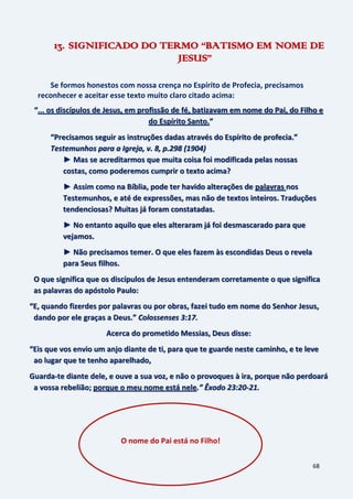 68
13. SIGNIFICADO DO TERMO “BATISMO EM NOME DE
JESUS”
Se formos honestos com nossa crença no Espírito de Profecia, precisamos
reconhecer e aceitar esse texto muito claro citado acima:
“... os discípulos de Jesus, em profissão de fé, batizavam em nome do Pai, do Filho e
do Espírito Santo.”
“Precisamos seguir as instruções dadas através do Espírito de profecia.”
Testemunhos para a Igreja, v. 8, p.298 (1904)
► Mas se acreditarmos que muita coisa foi modificada pelas nossas
costas, como poderemos cumprir o texto acima?
► Assim como na Bíblia, pode ter havido alterações de palavras nos
Testemunhos, e até de expressões, mas não de textos inteiros. Traduções
tendenciosas? Muitas já foram constatadas.
► No entanto aquilo que eles alteraram já foi desmascarado para que
vejamos.
► Não precisamos temer. O que eles fazem às escondidas Deus o revela
para Seus filhos.
O que significa que os discípulos de Jesus entenderam corretamente o que significa
as palavras do apóstolo Paulo:
“E, quando fizerdes por palavras ou por obras, fazei tudo em nome do Senhor Jesus,
dando por ele graças a Deus.” Colossenses 3:17.
Acerca do prometido Messias, Deus disse:
“Eis que vos envio um anjo diante de ti, para que te guarde neste caminho, e te leve
ao lugar que te tenho aparelhado,
Guarda-te diante dele, e ouve a sua voz, e não o provoques à ira, porque não perdoará
a vossa rebelião; porque o meu nome está nele.” Êxodo 23:20-21.
O nome do Pai está no Filho!
 