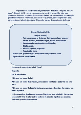 69
O pecado dos construtores da grande torre de Babel – “façamo-nos um
nome” (Gênesis 11:4) – não era simplesmente construir um prédio alto, mas
glorificar a si mesmo, por meio de um nome célebre. Por isso também, por exemplo,
quando dizemos que o nome de Jesus salva ou que todo joelho se prostrará a seu
Nome, estamos falando do próprio Cristo, não apenas de uma junção de letras.
Em nome de quem Jesus veio à Terra?
Resposta:
EM NOME DO PAI
♥ Ele veio em nome do Pai;
♥ Ele veio em nome dEle mesmo, uma vez que tem todo o poder no céu e na
terra;
♥ Ele veio em nome do Espírito Santo, uma vez que o Espírito é Ele mesmo em
forma espiritual.
→ Por acaso isso significa que estamos falando de uma trindade? De maneira
nenhuma! O fato de citar os três poderes do céu não significa que estamos
aceitando que são uma trindade.
Nome: (Dicionário UOL)
sm (lat: nomen)
1. Palavra com que se designa e distingue qualquer pessoa,
animal ou coisa, bem como ação, estado ou qualidade.
2. Denominação, designação, qualificação.
3. Título, honra.
4. Alcunha, apelido, cognome.
5. Reputação, fama.
Palavra com que se designa ou qualifica uma pessoa ou coisa,
especialmente o substantivo
 