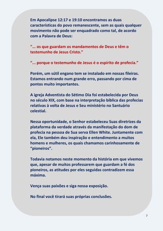7
Em Apocalipse 12:17 e 19:10 encontramos as duas
características do povo remanescente, sem as quais qualquer
movimento não pode ser enquadrado como tal, de acordo
com a Palavra de Deus:
“... os que guardam os mandamentos de Deus e têm o
testemunho de Jesus Cristo.”
“... porque o testemunho de Jesus é o espírito de profecia.”
Porém, um sútil engano tem se instalado em nossas fileiras.
Estamos entrando num grande erro, passando por cima de
pontos muito importantes.
A igreja Adventista do Sétimo Dia foi estabelecida por Deus
no século XIX, com base na interpretação bíblica das profecias
relativas à volta de Jesus e Seu ministério no Santuário
celestial.
Nessa oportunidade, o Senhor estabeleceu Suas diretrizes da
plataforma da verdade através da manifestação do dom de
profecia na pessoa de Sua serva Ellen White. Juntamente com
ela, Ele também deu inspiração e entendimento a muitos
homens e mulheres, os quais chamamos carinhosamente de
“pioneiros”.
Todavia notamos neste momento da história em que vivemos
que, apesar de muitos professarem que guardam a fé dos
pioneiros, as atitudes por eles seguidas contradizem essa
máxima.
Vença suas paixões e siga nossa exposição.
No final você tirará suas próprias conclusões.
 