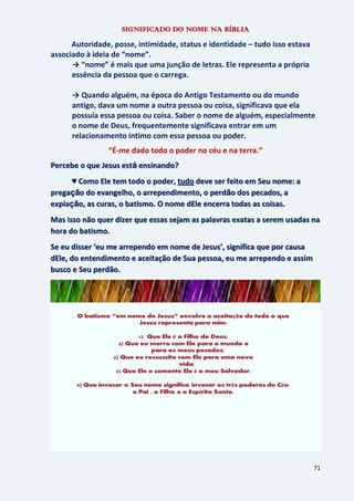 71
SIGNIFICADO DO NOME NA BÍBLIA
Autoridade, posse, intimidade, status e identidade – tudo isso estava
associado à ideia de “nome”.
→ “nome” é mais que uma junção de letras. Ele representa a própria
essência da pessoa que o carrega.
→ Quando alguém, na época do Antigo Testamento ou do mundo
antigo, dava um nome a outra pessoa ou coisa, significava que ela
possuía essa pessoa ou coisa. Saber o nome de alguém, especialmente
o nome de Deus, frequentemente significava entrar em um
relacionamento íntimo com essa pessoa ou poder.
“É-me dado todo o poder no céu e na terra.”
Percebe o que Jesus está ensinando?
♥ Como Ele tem todo o poder, tudo deve ser feito em Seu nome: a
pregação do evangelho, o arrependimento, o perdão dos pecados, a
expiação, as curas, o batismo. O nome dEle encerra todas as coisas.
Mas isso não quer dizer que essas sejam as palavras exatas a serem usadas na
hora do batismo.
Se eu disser ‘eu me arrependo em nome de Jesus’, significa que por causa
dEle, do entendimento e aceitação de Sua pessoa, eu me arrependo e assim
busco e Seu perdão.
 