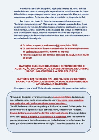 73
No início da obra dos discípulos, logo após a morte de Jesus, a maior
tarefa deles era mostrar que Aquele a quem haviam crucificado era de fato o
Filho de Deus. As pessoas precisavam dessa grande verdade. Elas precisavam
reconhecer queJesus Cristo era o Messias prometido – o Unigênito do Pai.
Por isso os escritores do Novo testamento enfatizaram tanto o
“batismo em nome deJesus”. Mas o que eles estavam querendo dizer é que
aqueles que estavam sendo batizados reconheciam e aceitavam Jesus como
Filho de Deus. Afianal essa tinha sido a negação dos judeus e o motivo pelo
qual cruxificaram a Jesus. Naquele momento histórico era imperioso a
insistente pregação da messianidade de Cristo. Essa era a chave mestra para a
entrada do cristão na igreja.
→ Os judeus e o povo já aceitavam o PAI como único DEUS;
→ Os batismos de Atos foram acompanhados da manifestação do dom
do ESPÍRITO SANTO (antes, durante ou depois);
→ Faltava aos judeus e aos demais a aceitação de JESUS, como o FILHO
DE DEUS!
BATISMO EM NOME DE JESUS = ENTENDIMENTO E
ACEITAÇÃO DA DIVINDADE E MESSIANIDADE DE CRISTO.
NÃO É UMA FÓRMULA A SER APLICADA.
BATISMO EM NOME DO PAI , DO FILHO E DO ESPÍRITO
SANTO = A FÓRMULA ENSINADA POR JESUS PARA SER
APLICADA NO BATISMO.
Veja agora o que a irmã White diz sobre como os discípulos deviam batizar:
“Deviam os discípulos levar avante sua obra no nome de Cristo. Cada uma de
suas palavras e atos devia atrair a atenção sobre Seu nome como possuindo
esse poder vital pelo qual os pecadores podem ser salvos...
“Sua fé devia centralizar-se nAquele que é a fonte de misericórdia e poder. Em
Seu nome deviam apresentar suas petições ao Pai, e receberiam resposta.
Deviam batizar no nome do Pai, do Filho e do Espírito Santo. O nome de Cristo
devia ser a senha, a insígnia, o laço de união, a autoridade para sua norma de
prosseguimento e a fonte de seu sucesso. Nada devia ser reconhecido em Seu
reino que não trouxesse Seu nome e inscrição.” Atos dos Apóstolos, 28 e 29.
 