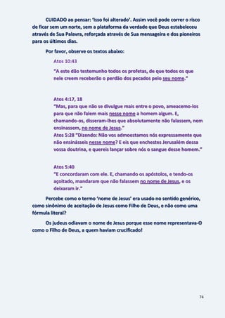 74
CUIDADO ao pensar: ‘Isso foi alterado’. Assim você pode correr o risco
de ficar sem um norte, sem a plataforma da verdade que Deus estabeleceu
através de Sua Palavra, reforçada através de Sua mensageira e dos pioneiros
para os últimos dias.
Por favor, observe os textos abaixo:
Atos 10:43
“A este dão testemunho todos os profetas, de que todos os que
nele creem receberão o perdão dos pecados pelo seu nome.”
Atos 4:17, 18
“Mas, para que não se divulgue mais entre o povo, ameacemo-los
para que não falem mais nesse nome a homem algum. E,
chamando-os, disseram-lhes que absolutamente não falassem, nem
ensinassem, no nome de Jesus.”
Atos 5:28 “Dizendo: Não vos admoestamos nós expressamente que
não ensinásseis nesse nome? E eis que enchestes Jerusalém dessa
vossa doutrina, e quereis lançar sobre nós o sangue desse homem.”
Atos 5:40
“E concordaram com ele. E, chamando os apóstolos, e tendo-os
açoitado, mandaram que não falassem no nome de Jesus, e os
deixaram ir.”
Percebe como o termo ‘nome de Jesus’ era usado no sentido genérico,
como sinônimo de aceitação de Jesus como Filho de Deus, e não como uma
fórmula literal?
Os judeus odiavam o nome de Jesus porque esse nome representava-O
como o Filho de Deus, a quem haviam crucificado!
 