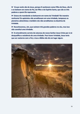 78
► ‘Já que vocês são de Jesus, porque O aceitaram como Filho de Deus, vão lá
e se batizem em nome do Pai, do Filho e do Espírito Santo, que são os três
poderes a quem Ele representa.
► Estava ele mandando se batizarem em nome da Trindade? De maneira
nenhuma! Os apóstolos não acreditavam em uma trindade, tampouco os
pioneiros adventistas e também nós não acreditamos na doutrina da
trindade.
► Reconhecemos, sim, que existem três grandes poderes no céu, mas isso
não constitui uma trindade.
► O entendimento correto da natureza de nosso Senhor Jesus Cristo por si só
desqualifica a existência de uma trindade. Para haver trindade, Jesus teria
que ser coeterno com o Pai, e isso a Bíblia não diz em lugar algum.
 