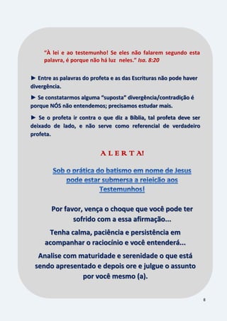8
“À lei e ao testemunho! Se eles não falarem segundo esta
palavra, é porque não há luz neles.” Isa. 8:20
► Entre as palavras do profeta e as das Escrituras não pode haver
divergência.
► Se constatarmos alguma “suposta” divergência/contradição é
porque NÓS não entendemos; precisamos estudar mais.
► Se o profeta ir contra o que diz a Bíblia, tal profeta deve ser
deixado de lado, e não serve como referencial de verdadeiro
profeta.
A L E R T A!
Por favor, vença o choque que você pode ter
sofrido com a essa afirmação...
Tenha calma, paciência e persistência em
acompanhar o raciocínio e você entenderá...
Analise com maturidade e serenidade o que está
sendo apresentado e depois ore e julgue o assunto
por você mesmo (a).
 
