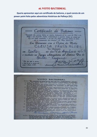 83
16.VOTO BATISMAL
Queria apresentar aqui um certificado de batismo, o qual consta de um
power point feito pelos adventistas históricos de Palhoça (SC).
 