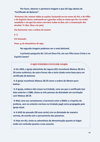84
Por favor, observe n aprimeira imagem o que diz logo abaixo de
“Certificado de Batismo”:
“Portanto ide, ensinai tôdas as nações, batizando-as em nome do Pai, e do Filho
e do Espírito Santo, ensinando-as a guardar todas as coisas que Eu vos tenho
mandado; e eis que Eu estou convosco todos os dias, até a consumação dos
séculos.” S. Mat. 28:19 e 20. (sic)
Em harmonia com a ordem do mestre
(....)
Foi batizado.
Data: 14 de dezembreo de 1963.
Na segunda imagem podemos ver o voto batismal.
A primeira pergunta diz: Crê em Deus Pai, em seu Filho Jesus Cristo e no
Espírito Santo?
O QUE PODEMOS CONCLUIR DAQUI:
→ Em 1963, a igreja adventista de Laguna (SC) reconhecia Mateus 28:19 e
20 como autêntico; de outra forma não o teria citado como base para um
certificado de batismo.
→ A igreja reconhecia Mateus 28:19 como a ordem do Mestre para
batizar.
→ A igreja, embora não cresse na trindade, uma vez que o certificado tem
data anterior a 1980, citava as três pessoas da divindade em correlação
com Mateus 28:19.
→ Mais uma vez constatamos a harmonia entre a Bíblia e o Espírito de
profecia, sem no entanto crermos na trindade pagã como propagada pela
igreja atual.
→ A IASD do passado (50 anos atrás) cria na divindade de maneira
correta, de acordo com o pensamento dos pioneiros.
→ Hoje em dia, tanto os adventistas da denominação quanto os leigos
estão em confusão quanto a esse assunto.
 