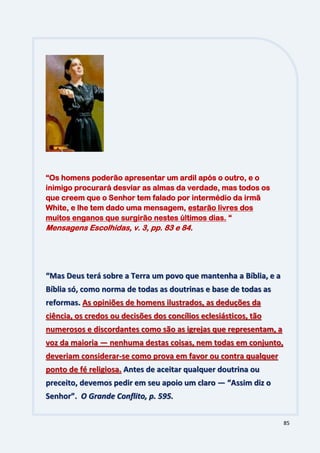 85
“Mas Deus terá sobre a Terra um povo que mantenha a Bíblia, e a
Bíblia só, como norma de todas as doutrinas e base de todas as
reformas. As opiniões de homens ilustrados, as deduções da
ciência, os credos ou decisões dos concílios eclesiásticos, tão
numerosos e discordantes como são as igrejas que representam, a
voz da maioria — nenhuma destas coisas, nem todas em conjunto,
deveriam considerar-se como prova em favor ou contra qualquer
ponto de fé religiosa. Antes de aceitar qualquer doutrina ou
preceito, devemos pedir em seu apoio um claro — “Assim diz o
Senhor”. O Grande Conflito, p. 595.
“Os homens poderão apresentar um ardil após o outro, e o
inimigo procurará desviar as almas da verdade, mas todos os
que creem que o Senhor tem falado por intermédio da irmã
White, e lhe tem dado uma mensagem, estarão livres dos
muitos enganos que surgirão nestes últimos dias. “
Mensagens Escolhidas, v. 3, pp. 83 e 84.
 