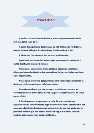 86
A profecia diz que Deus terá sobre a terra um povo que terá a Bíblia
somente como regra de fé.
A partir desse princípio desenvolveu-se a fé de todos os verdadeiros
crentes durante a história do cristianismo. E assim será até o fim.
A Bíblia e os Testemunhos tem de estar em harmonia.
Precisamos nos empenhar na busca por encontrar essa harmonia. E
nunca desistir, até alcançar o sucesso.
No entanto, o que vemos é uma tentativa espúria de justificar as
diferenças lançando dúvidas sobre a veracidade de parte da Palavra de Deus
e dos Testemunhos.
Nossa igreja afastou-se desse princípio uma vez que já não mantém as
doutrinas conforme ensinadas pelo Senhor Jesus.
O movimento leigo, que nasceu com o propósito de restaurar as
verdades recusadas desde 1888, mostra-se agora incapaz de avaliar da causa
para o efeito.
A fim de preparar um povo para a volta de Jesus, precisamos
urgentemente de um movimento leigo mais coerente com a verdadeira fé dos
pioneiros adventistas. Precisamos de um movimento que viva aquilo que os
pioneiros viviam e que não apenas professem seguir a fé deles, contudo
negando suas crenças mais puras e profundas.
CONCLUSÃO
 