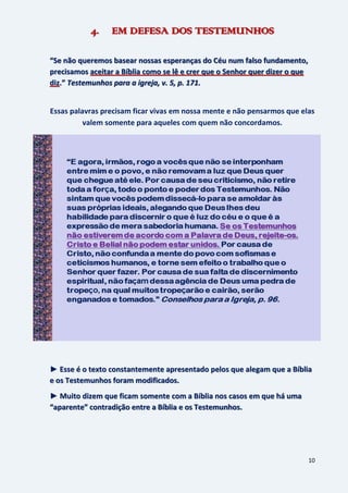 10
4. EM DEFESA DOS TESTEMUNHOS
“Se não queremos basear nossas esperanças do Céu num falso fundamento,
precisamos aceitar a Bíblia como se lê e crer que o Senhor quer dizer o que
diz.” Testemunhos para a igreja, v. 5, p. 171.
Essas palavras precisam ficar vivas em nossa mente e não pensarmos que elas
valem somente para aqueles com quem não concordamos.
► Esse é o texto constantemente apresentado pelos que alegam que a Bíblia
e os Testemunhos foram modificados.
► Muito dizem que ficam somente com a Bíblia nos casos em que há uma
“aparente” contradição entre a Bíblia e os Testemunhos.
 